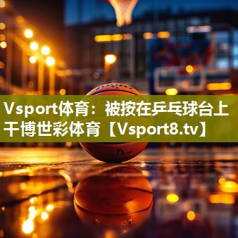Vsport体育：被按在乒乓球台上干博世彩体育