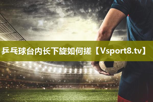 乒乓球台内长下旋如何搓